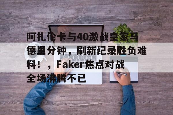 九游体育阿扎伦卡与40激战皇家马德里分钟，刷新纪录胜负难料！，Faker焦点对战全场沸腾不已的简单介绍